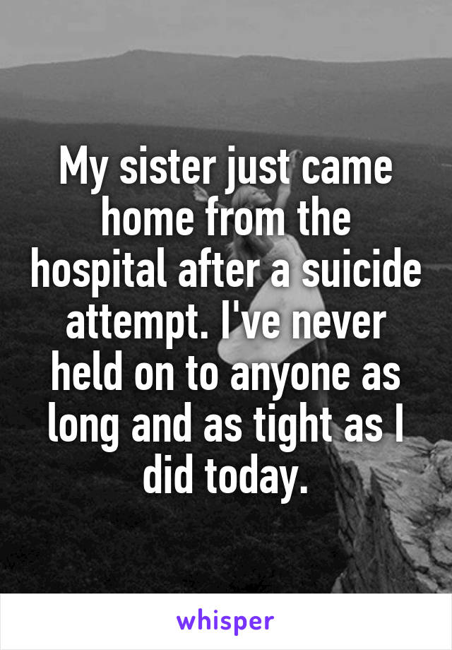My sister just came home from the hospital after a suicide attempt. I've never held on to anyone as long and as tight as I did today.