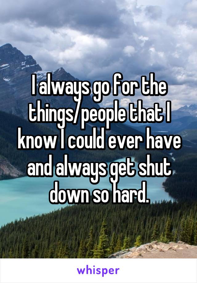 I always go for the things/people that I know I could ever have and always get shut down so hard.