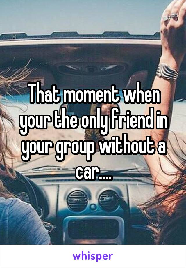 That moment when your the only friend in your group without a car....
