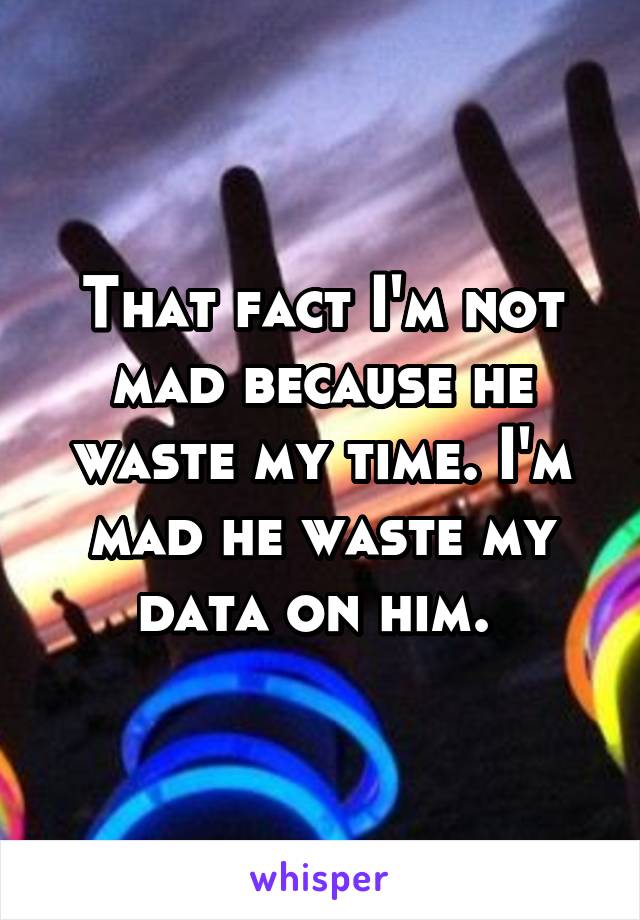 That fact I'm not mad because he waste my time. I'm mad he waste my data on him. 