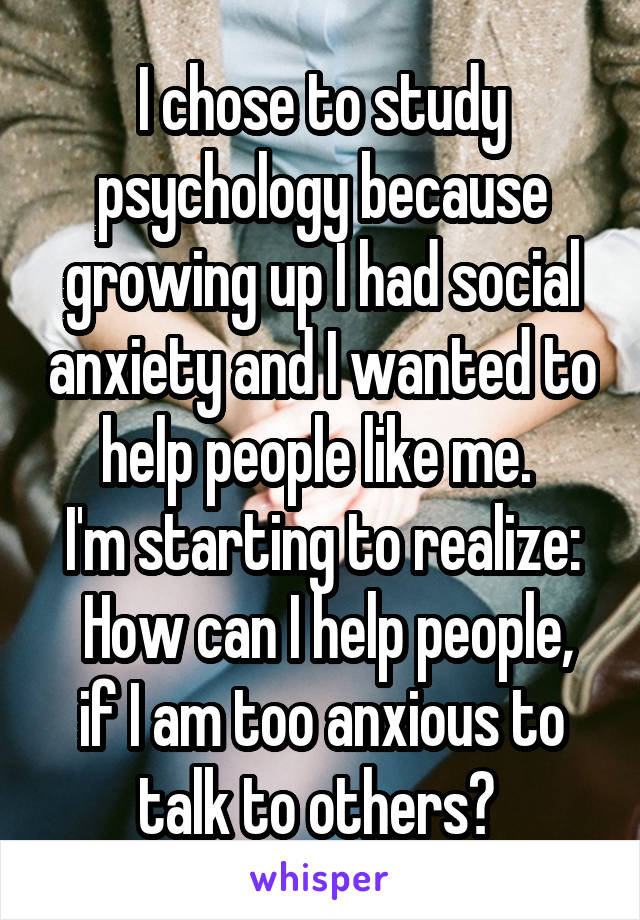I chose to study psychology because growing up I had social anxiety and I wanted to help people like me. 
I'm starting to realize:
 How can I help people, if I am too anxious to talk to others? 