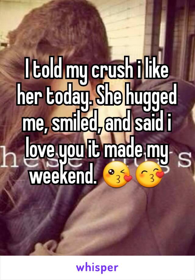I told my crush i like her today. She hugged me, smiled, and said i love you it made my weekend. 😘😙