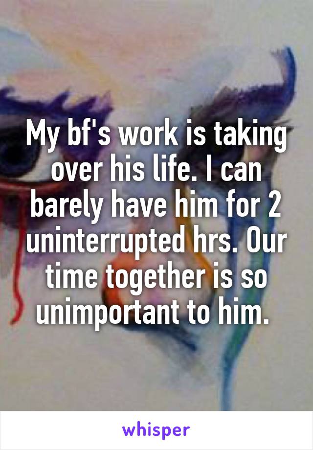 My bf's work is taking over his life. I can barely have him for 2 uninterrupted hrs. Our time together is so unimportant to him. 