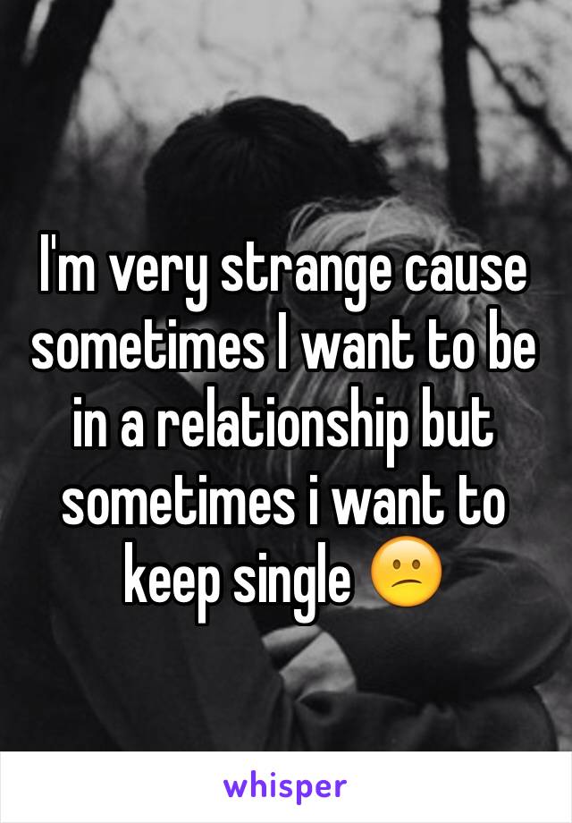 I'm very strange cause sometimes I want to be in a relationship but sometimes i want to keep single 😕