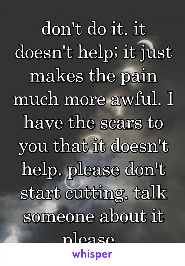 don't do it. it doesn't help; it just makes the pain much more awful. I have the scars to you that it doesn't help. please don't start cutting. talk someone about it please. 