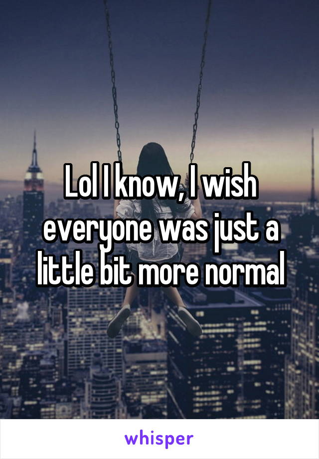 Lol I know, I wish everyone was just a little bit more normal