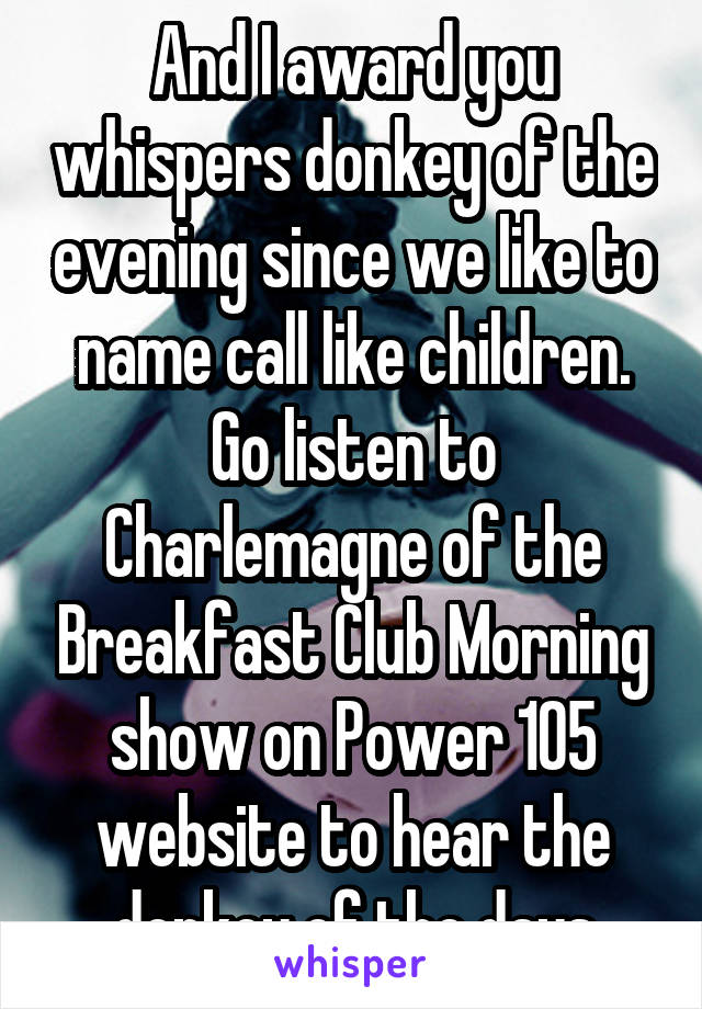 And I award you whispers donkey of the evening since we like to name call like children. Go listen to Charlemagne of the Breakfast Club Morning show on Power 105 website to hear the donkey of the days