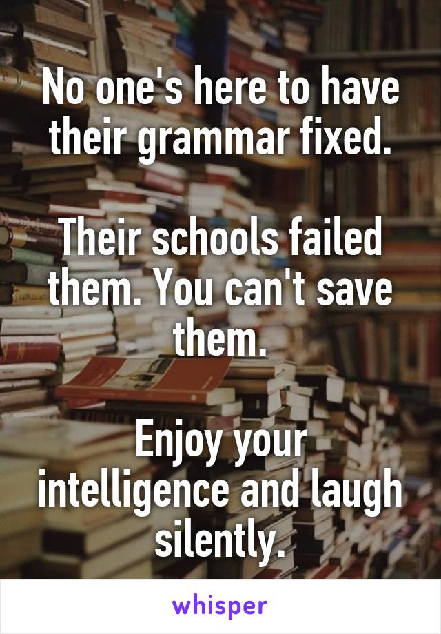 No one's here to have their grammar fixed.

Their schools failed them. You can't save them.

Enjoy your intelligence and laugh silently.
