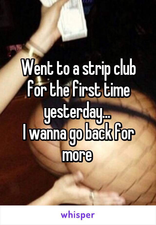 Went to a strip club for the first time yesterday... 
I wanna go back for more 