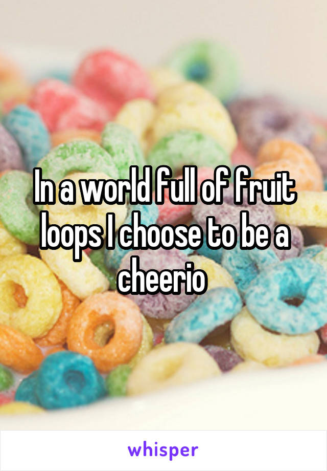 In a world full of fruit loops I choose to be a cheerio 