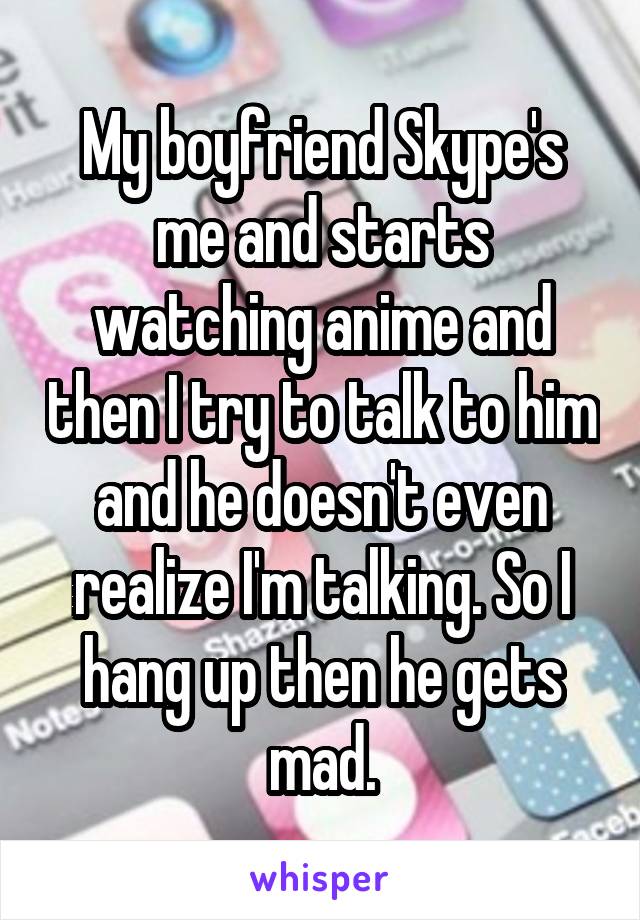My boyfriend Skype's me and starts watching anime and then I try to talk to him and he doesn't even realize I'm talking. So I hang up then he gets mad.