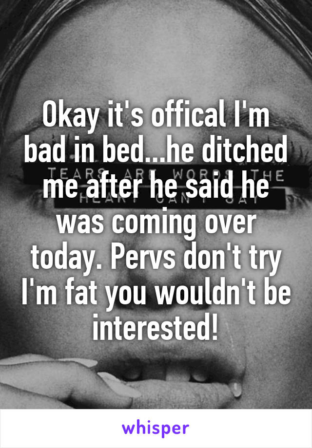 Okay it's offical I'm bad in bed...he ditched me after he said he was coming over today. Pervs don't try I'm fat you wouldn't be interested!