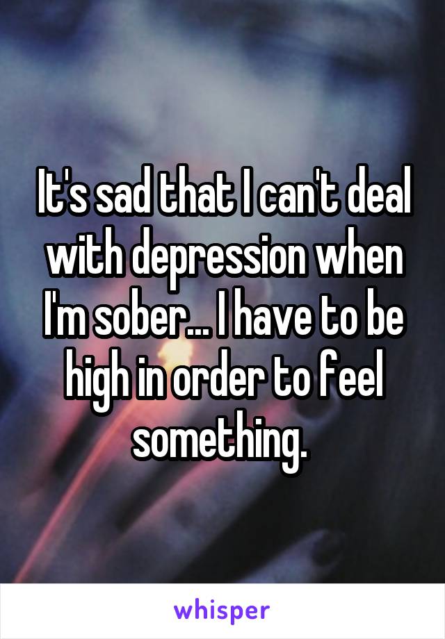 It's sad that I can't deal with depression when I'm sober... I have to be high in order to feel something. 