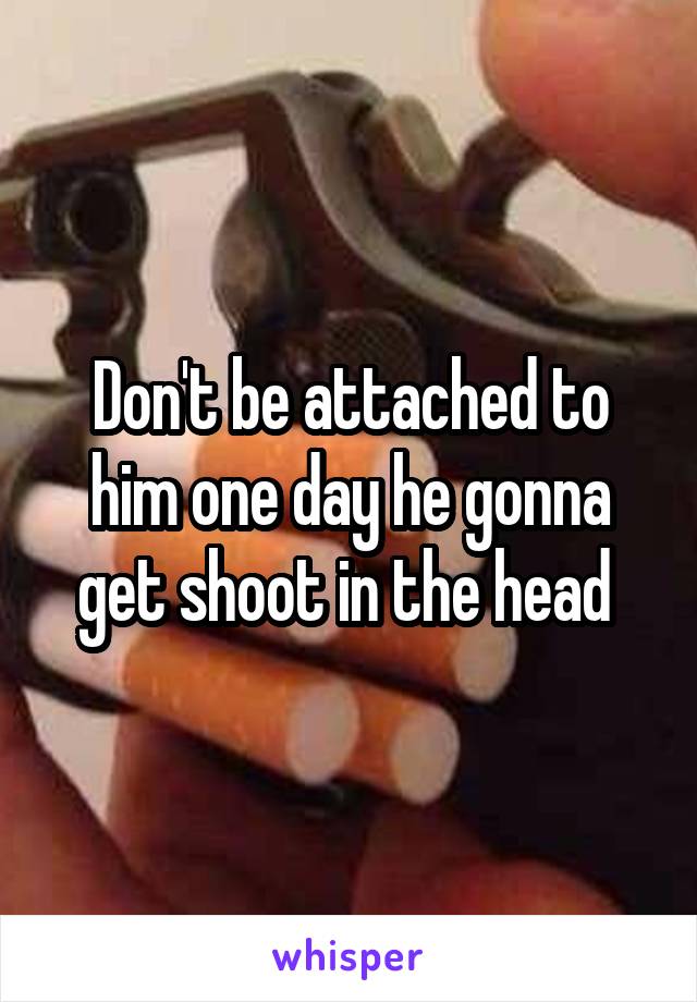 Don't be attached to him one day he gonna get shoot in the head 