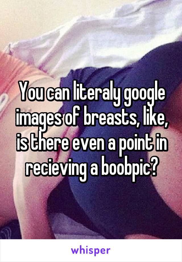 You can literaly google images of breasts, like, is there even a point in recieving a boobpic?