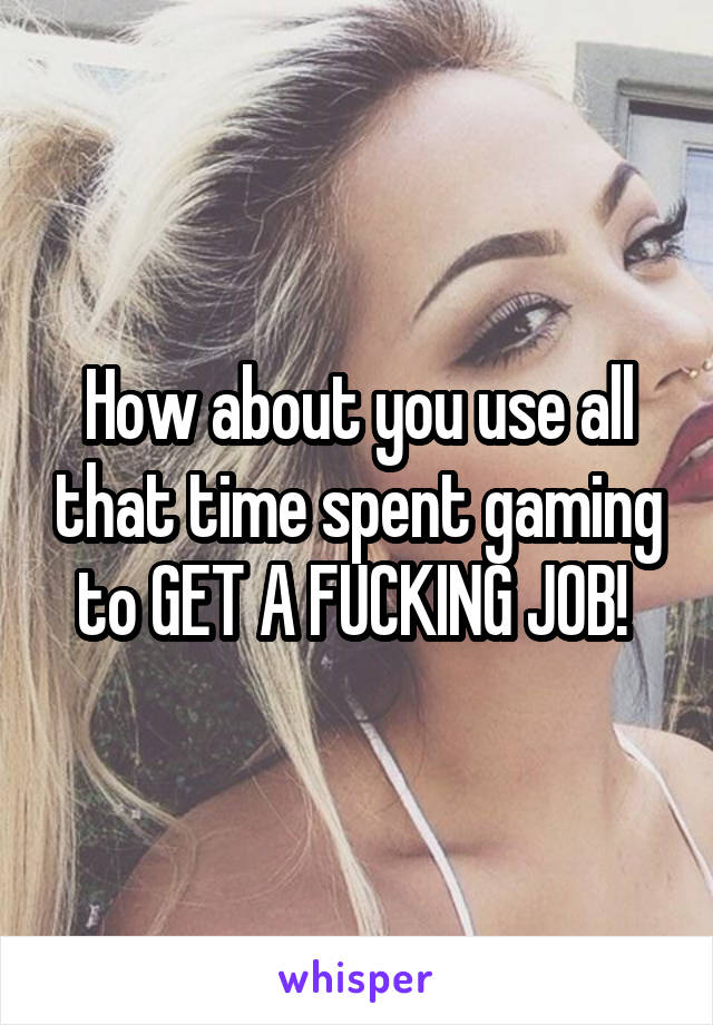 How about you use all that time spent gaming to GET A FUCKING JOB! 