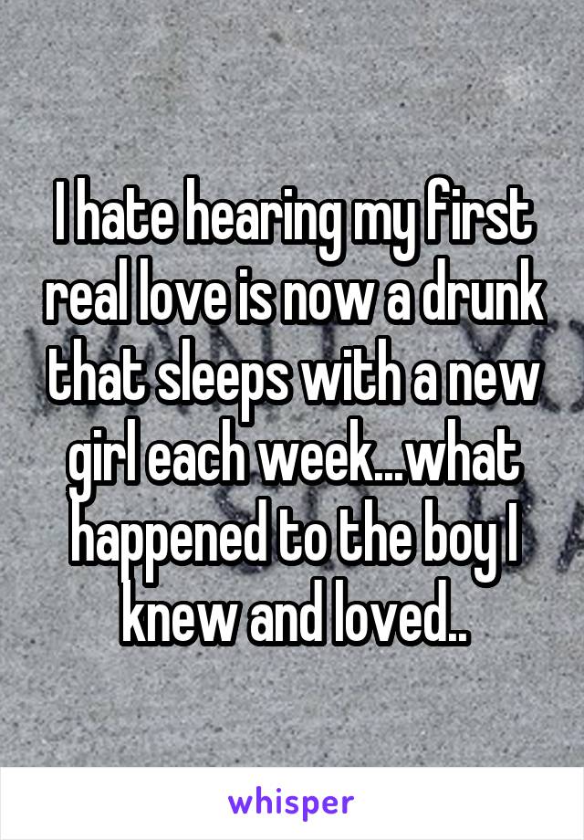 I hate hearing my first real love is now a drunk that sleeps with a new girl each week...what happened to the boy I knew and loved..