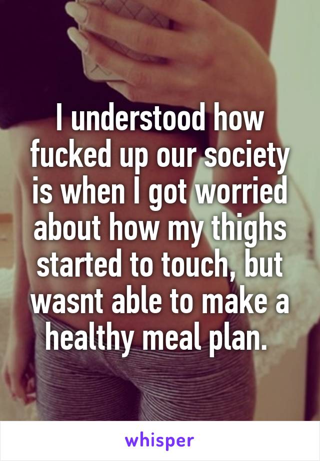 I understood how fucked up our society is when I got worried about how my thighs started to touch, but wasnt able to make a healthy meal plan. 