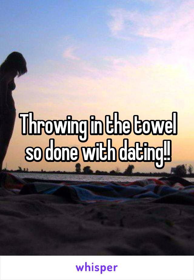 Throwing in the towel so done with dating!!