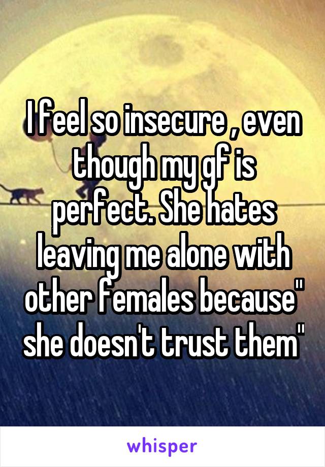 I feel so insecure , even though my gf is perfect. She hates leaving me alone with other females because" she doesn't trust them"