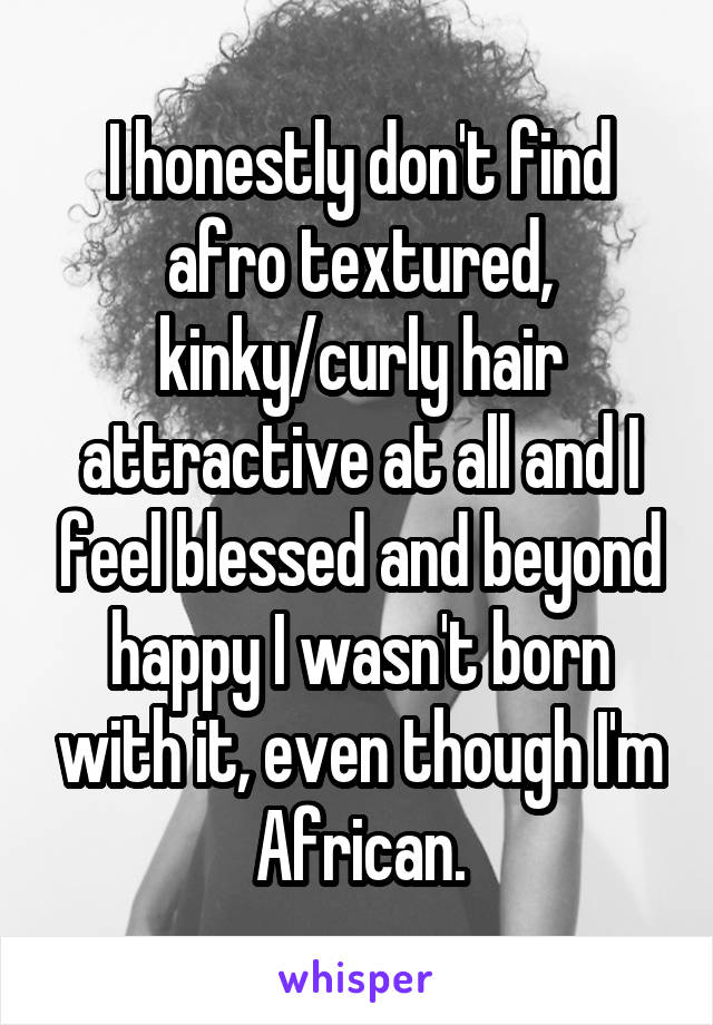 I honestly don't find afro textured, kinky/curly hair attractive at all and I feel blessed and beyond happy I wasn't born with it, even though I'm African.