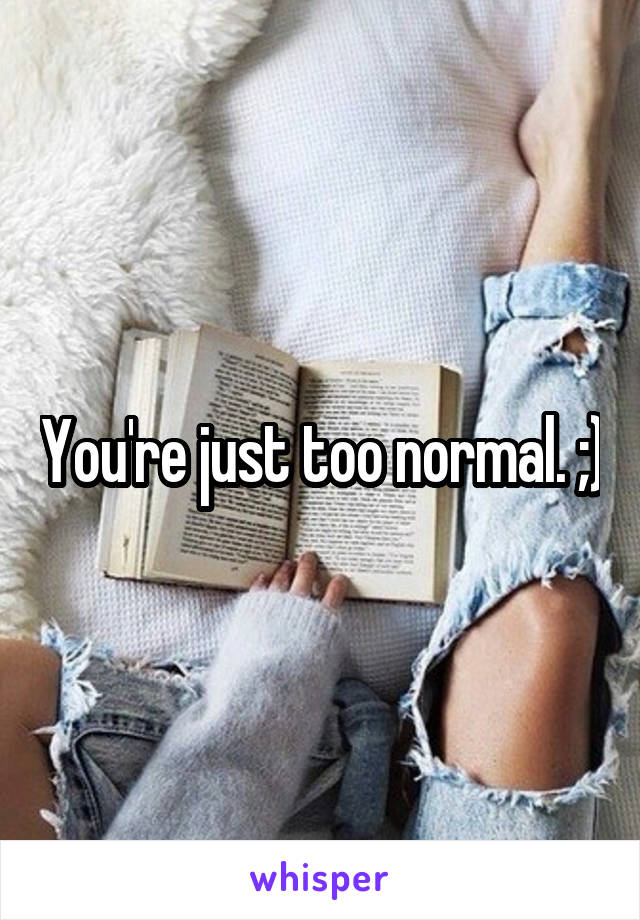 You're just too normal. ;)