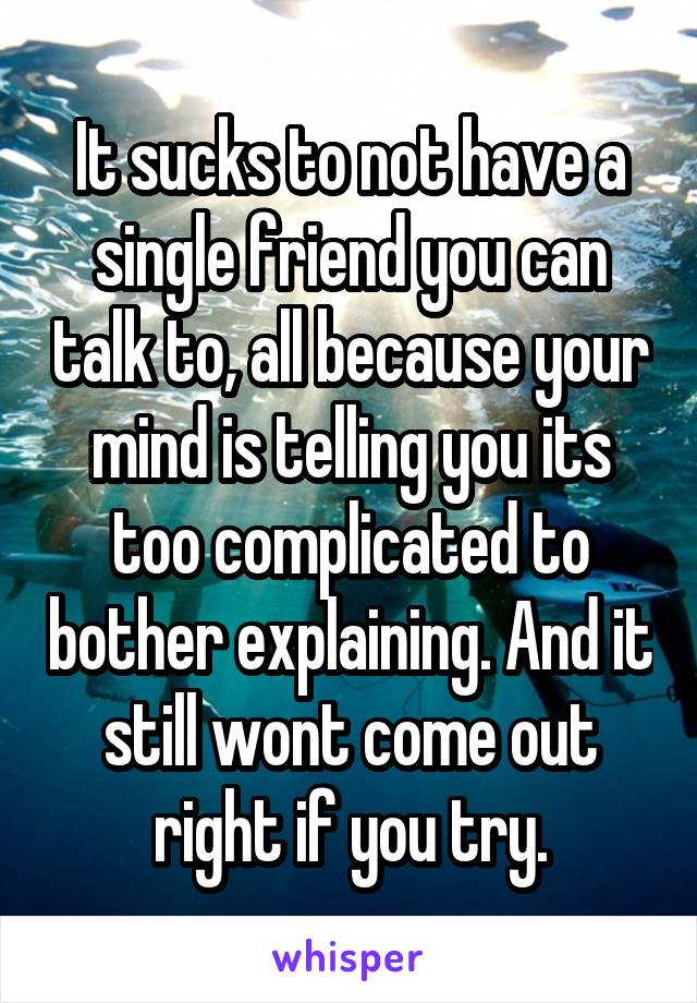 It sucks to not have a single friend you can talk to, all because your mind is telling you its too complicated to bother explaining. And it still wont come out right if you try.