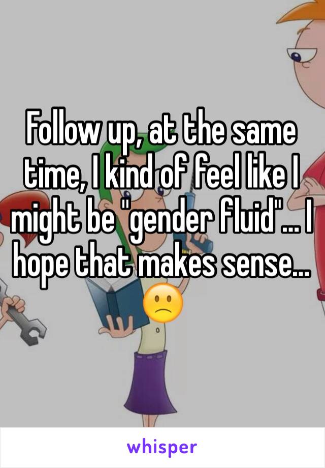 Follow up, at the same time, I kind of feel like I might be "gender fluid"… I hope that makes sense… 
🙁