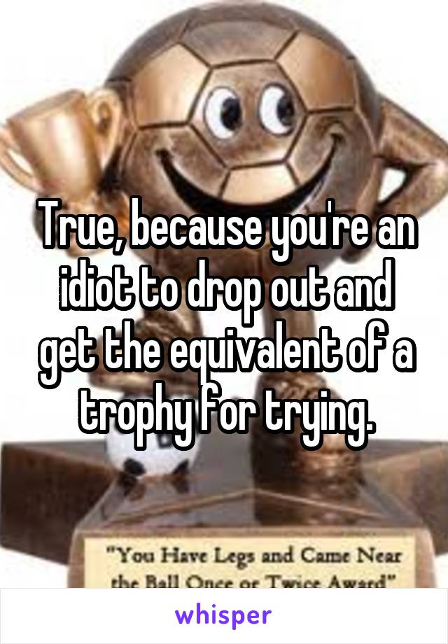 True, because you're an idiot to drop out and get the equivalent of a trophy for trying.
