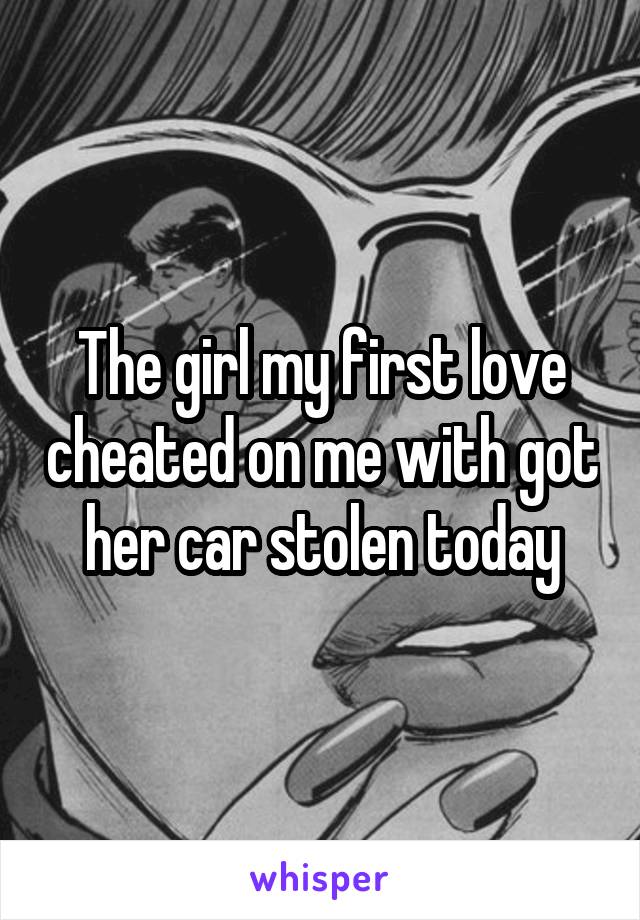 The girl my first love cheated on me with got her car stolen today