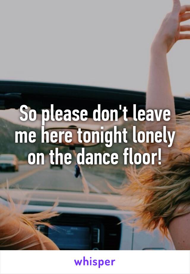 So please don't leave me here tonight lonely on the dance floor!