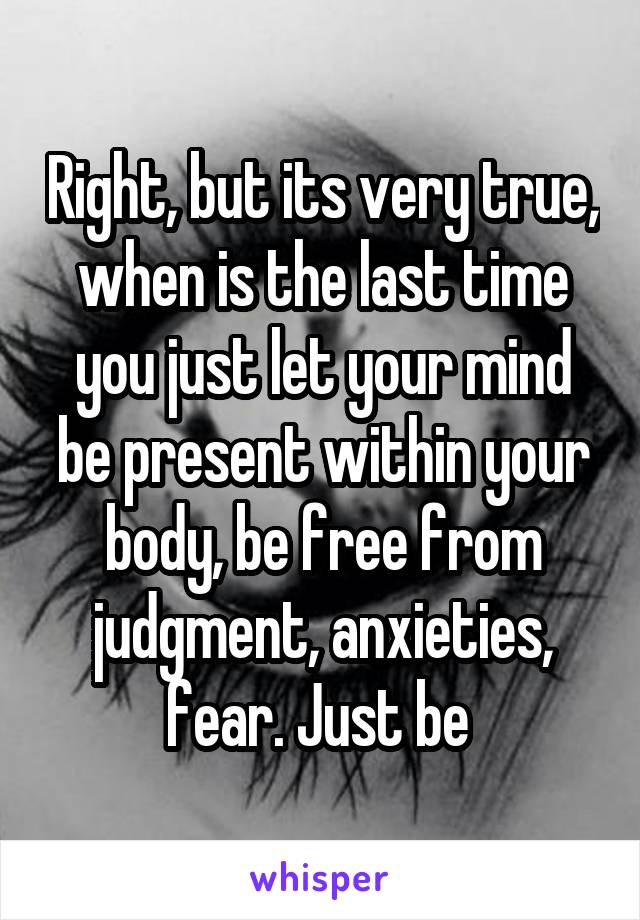 Right, but its very true, when is the last time you just let your mind be present within your body, be free from judgment, anxieties, fear. Just be 