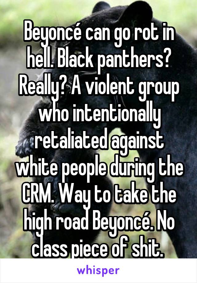 Beyoncé can go rot in hell. Black panthers? Really? A violent group who intentionally retaliated against white people during the CRM. Way to take the high road Beyoncé. No class piece of shit. 