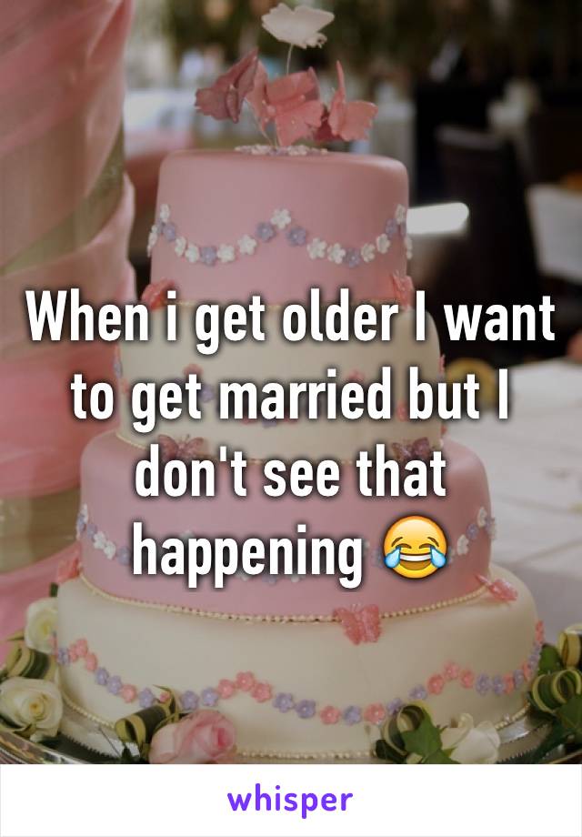 When i get older I want to get married but I don't see that happening 😂