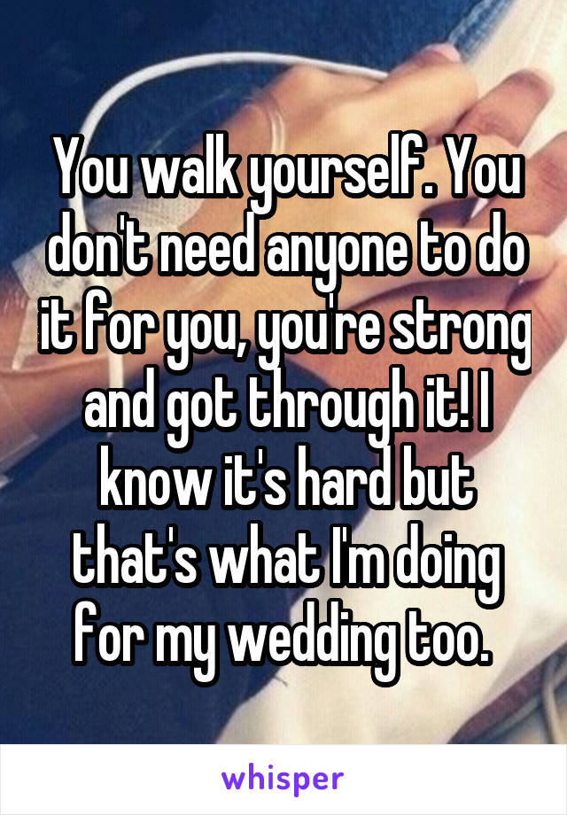 You walk yourself. You don't need anyone to do it for you, you're strong and got through it! I know it's hard but that's what I'm doing for my wedding too. 