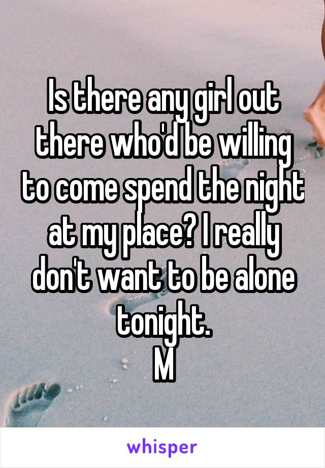 Is there any girl out there who'd be willing to come spend the night at my place? I really don't want to be alone tonight.
M