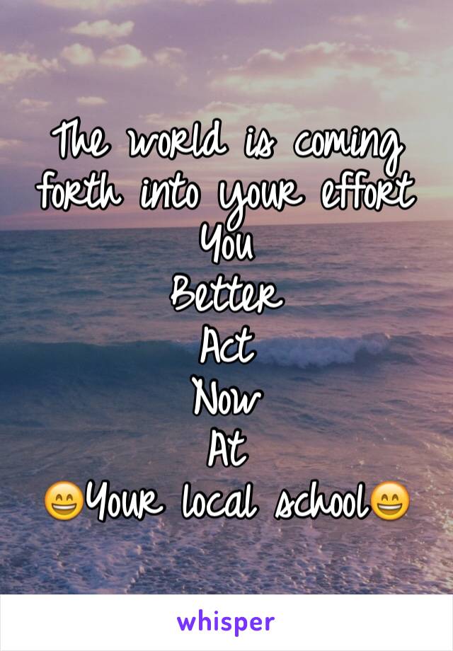 The world is coming forth into your effort 
You 
Better 
Act 
Now 
At 
😄Your local school😄