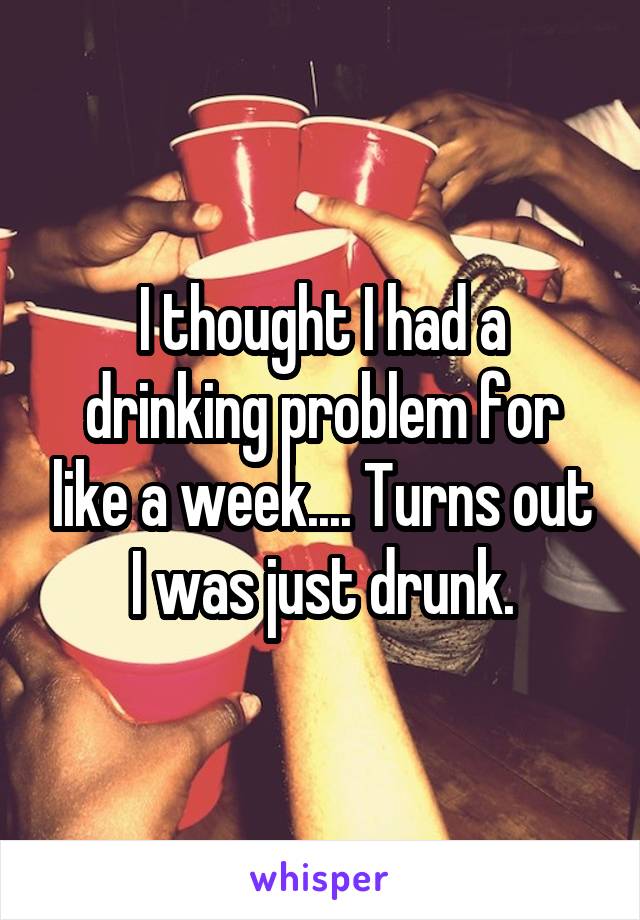 I thought I had a drinking problem for like a week.... Turns out I was just drunk.