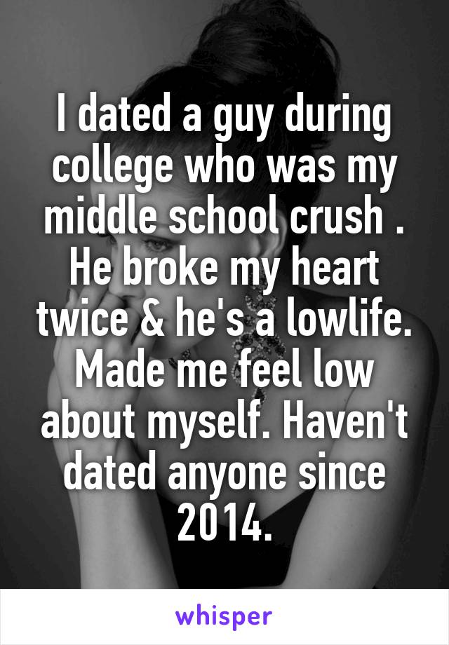 I dated a guy during college who was my middle school crush . He broke my heart twice & he's a lowlife. Made me feel low about myself. Haven't dated anyone since 2014.