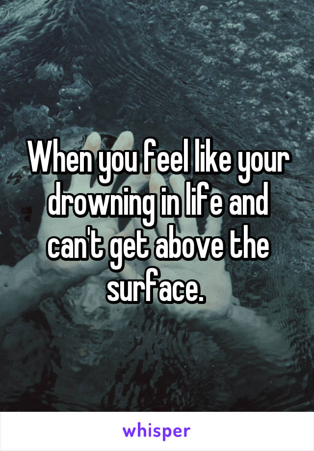 When you feel like your drowning in life and can't get above the surface. 