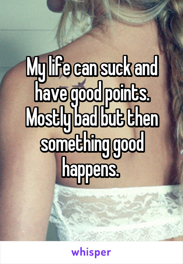 My life can suck and have good points. Mostly bad but then something good happens. 
