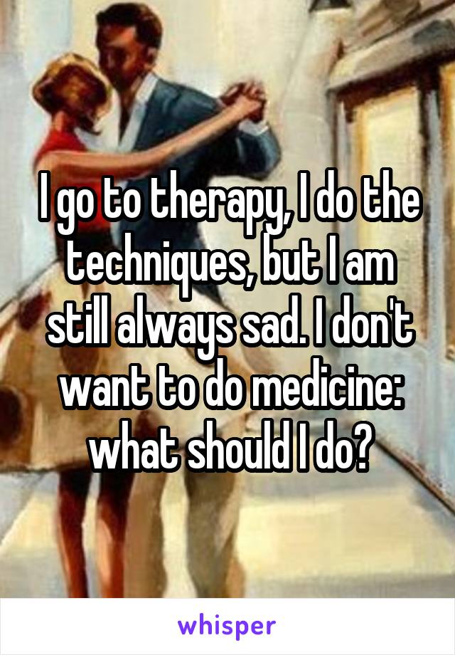 I go to therapy, I do the techniques, but I am still always sad. I don't want to do medicine: what should I do?