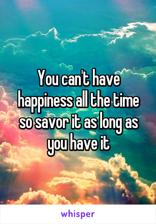 You can't have happiness all the time so savor it as long as you have it
