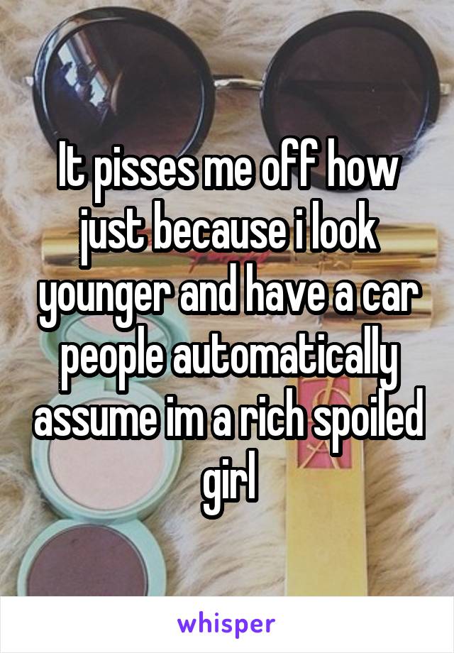 It pisses me off how just because i look younger and have a car people automatically assume im a rich spoiled girl