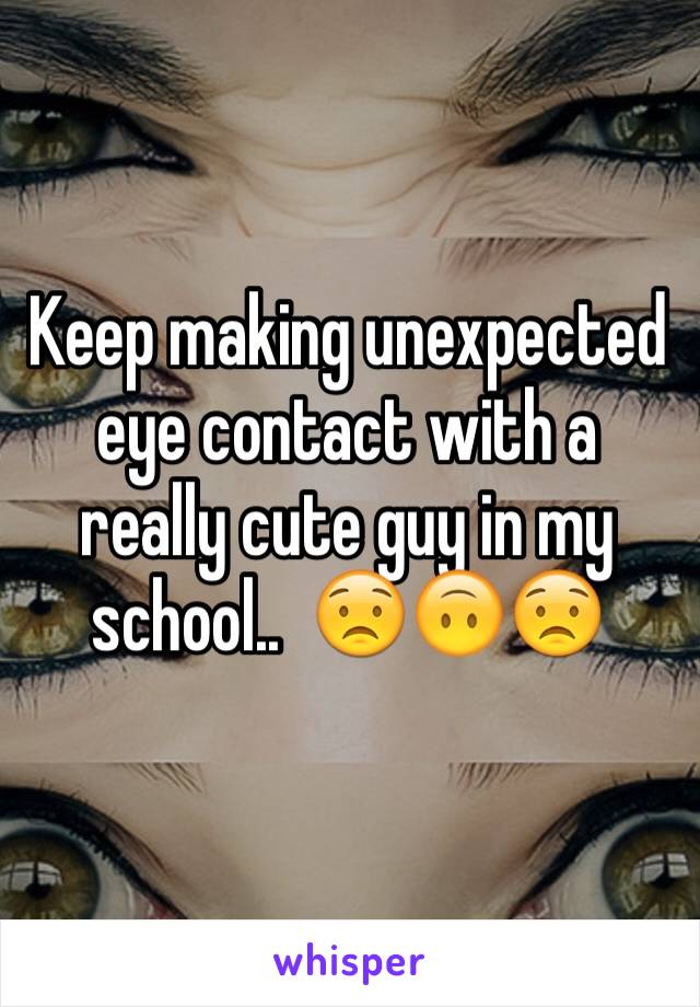 Keep making unexpected eye contact with a really cute guy in my school..  😟🙃😟