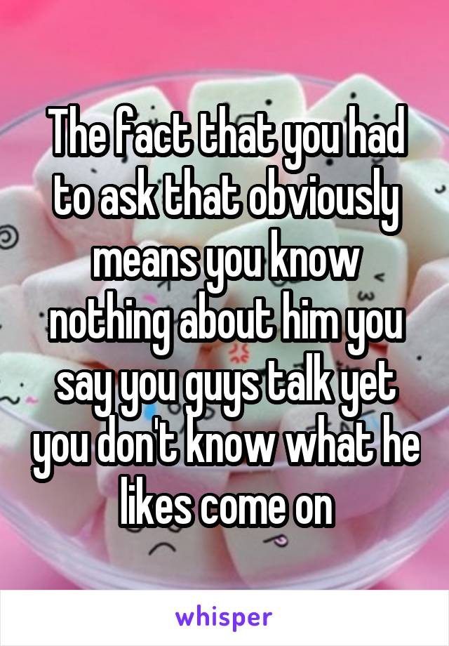The fact that you had to ask that obviously means you know nothing about him you say you guys talk yet you don't know what he likes come on