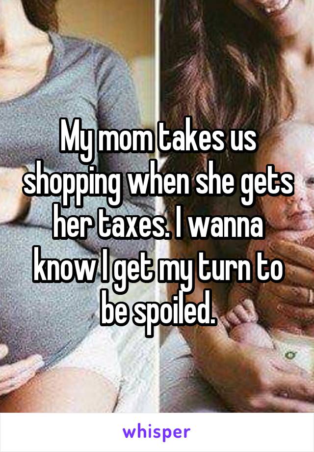 My mom takes us shopping when she gets her taxes. I wanna know I get my turn to be spoiled.