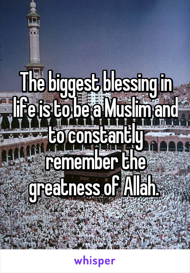 The biggest blessing in life is to be a Muslim and to constantly remember the greatness of Allah. 