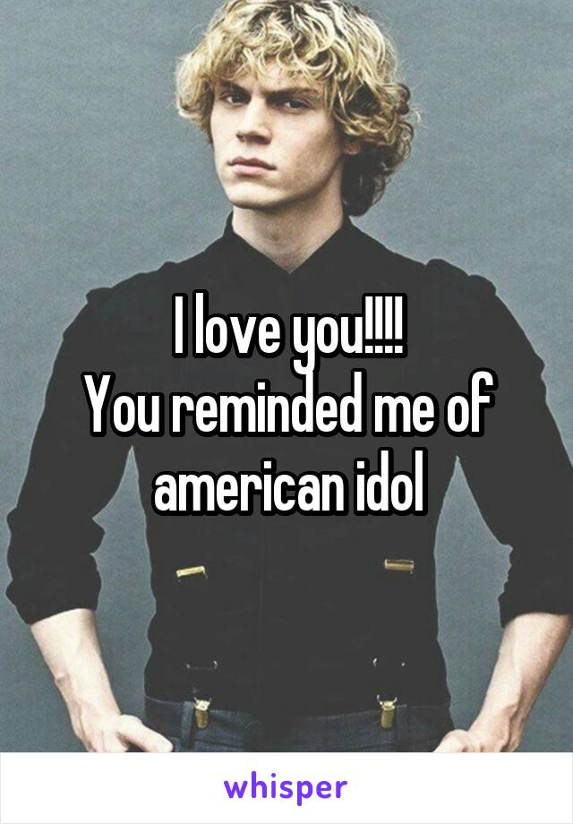 I love you!!!!
You reminded me of american idol