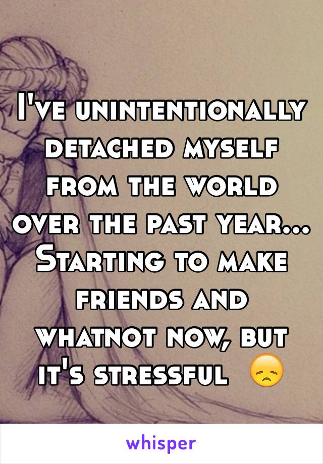 I've unintentionally detached myself from the world over the past year... Starting to make friends and whatnot now, but it's stressful  😞